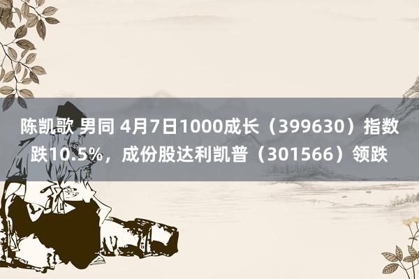 陈凯歌 男同 4月7日1000成长（399630）指数跌10.5%，成份股达利凯普（301566）领跌